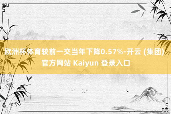欧洲杯体育较前一交当年下降0.57%-开云 (集团) 官方网站 Kaiyun 登录入口