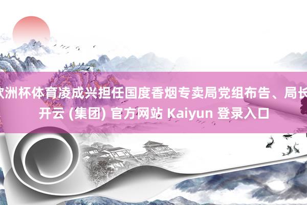 欧洲杯体育凌成兴担任国度香烟专卖局党组布告、局长-开云 (集团) 官方网站 Kaiyun 登录入口