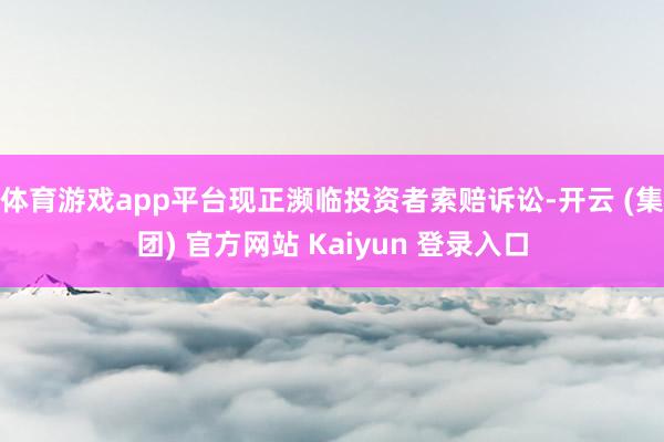 体育游戏app平台现正濒临投资者索赔诉讼-开云 (集团) 官方网站 Kaiyun 登录入口