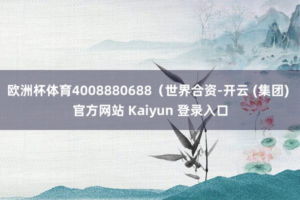 欧洲杯体育4008880688(世界合资-开云 (集团) 官方网站 Kaiyun 登录入口