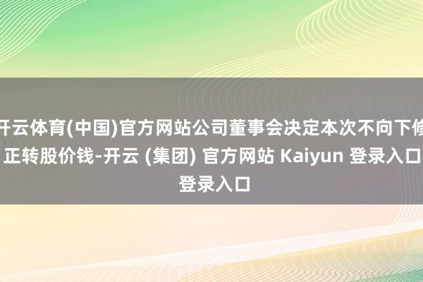 开云体育(中国)官方网站公司董事会决定本次不向下修正转股价钱-开云 (集团) 官方网站 Kaiyun 登录入口