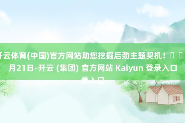 开云体育(中国)官方网站助您挖掘后劲主题契机！		1月21日-开云 (集团) 官方网站 Kaiyun 登录入口