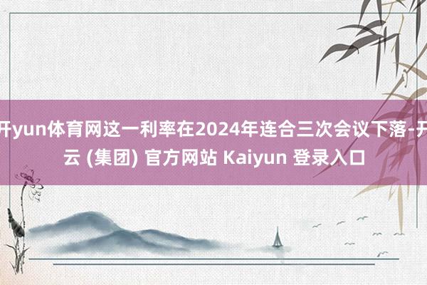 开yun体育网这一利率在2024年连合三次会议下落-开云 (集团) 官方网站 Kaiyun 登录入口