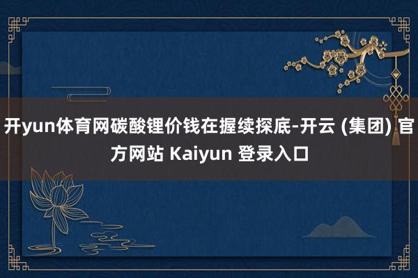 开yun体育网碳酸锂价钱在握续探底-开云 (集团) 官方网站 Kaiyun 登录入口