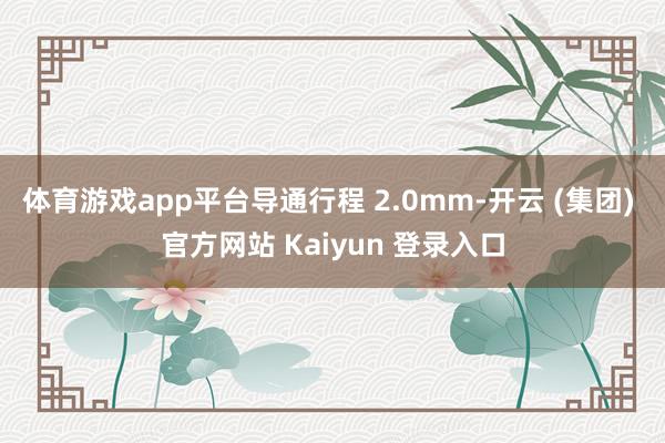 体育游戏app平台导通行程 2.0mm-开云 (集团) 官方网站 Kaiyun 登录入口