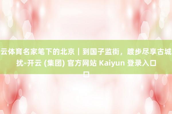 开云体育名家笔下的北京｜到国子监街，踱步尽享古城纷扰-开云 (集团) 官方网站 Kaiyun 登录入口