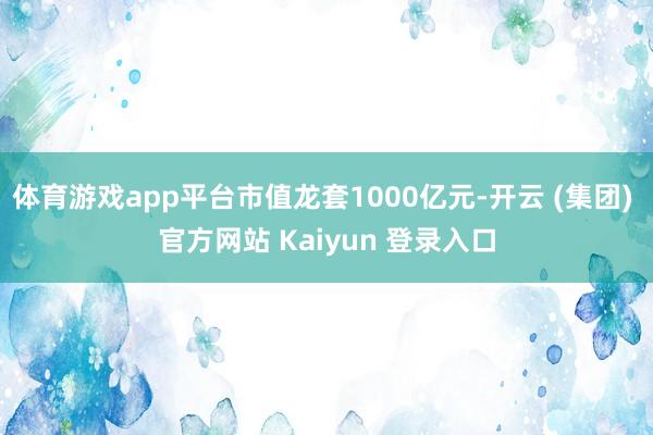 体育游戏app平台市值龙套1000亿元-开云 (集团) 官方网站 Kaiyun 登录入口