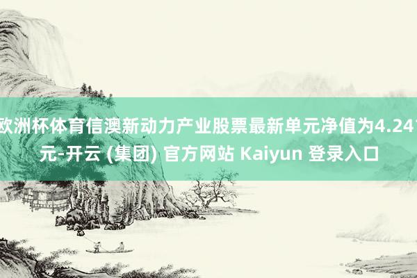 欧洲杯体育信澳新动力产业股票最新单元净值为4.241元-开云 (集团) 官方网站 Kaiyun 登录入口