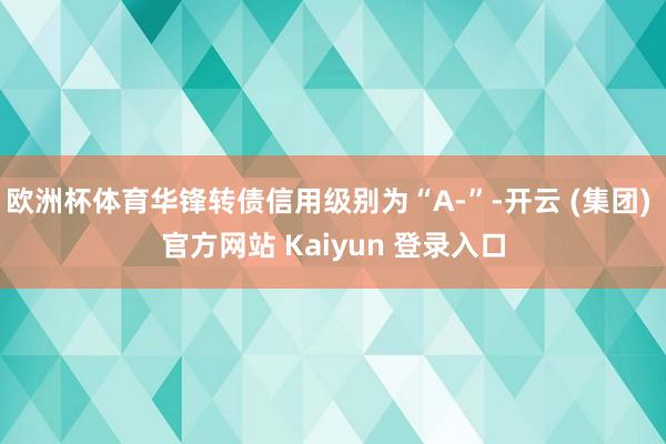 欧洲杯体育华锋转债信用级别为“A-”-开云 (集团) 官方网站 Kaiyun 登录入口