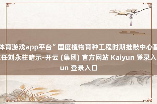 体育游戏app平台”国度植物育种工程时期推敲中心副主任刘永柱暗示-开云 (集团) 官方网站 Kaiyun 登录入口