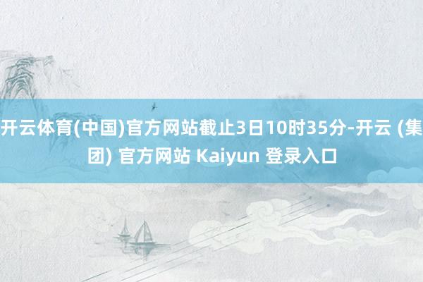 开云体育(中国)官方网站截止3日10时35分-开云 (集团) 官方网站 Kaiyun 登录入口