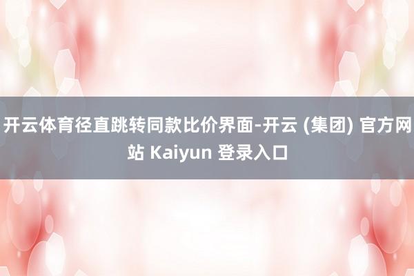 开云体育径直跳转同款比价界面-开云 (集团) 官方网站 Kaiyun 登录入口