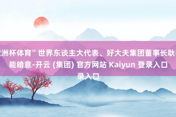 欧洲杯体育”世界东谈主大代表、好大夫集团董事长耿福能暗意-开云 (集团) 官方网站 Kaiyun 登录入口