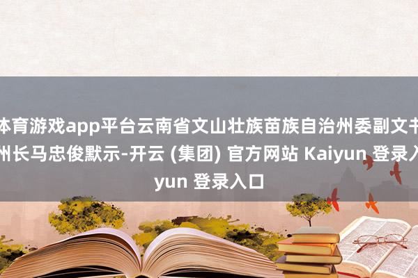 体育游戏app平台云南省文山壮族苗族自治州委副文书、州长马忠俊默示-开云 (集团) 官方网站 Kaiyun 登录入口