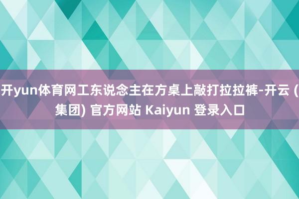 开yun体育网工东说念主在方桌上敲打拉拉裤-开云 (集团) 官方网站 Kaiyun 登录入口