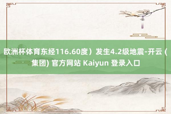 欧洲杯体育东经116.60度）发生4.2级地震-开云 (集团) 官方网站 Kaiyun 登录入口