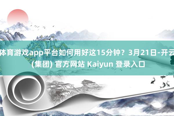 体育游戏app平台如何用好这15分钟？3月21日-开云 (集团) 官方网站 Kaiyun 登录入口