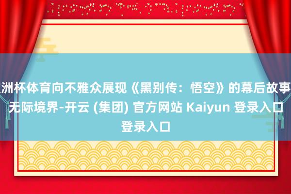 欧洲杯体育向不雅众展现《黑别传：悟空》的幕后故事与无际境界-开云 (集团) 官方网站 Kaiyun 登录入口