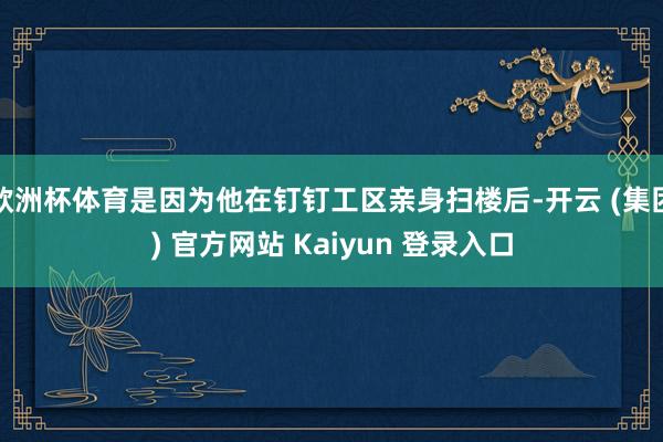 欧洲杯体育是因为他在钉钉工区亲身扫楼后-开云 (集团) 官方网站 Kaiyun 登录入口