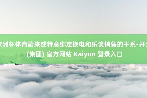 欧洲杯体育蔚来或特意绑定换电和乐谈销售的干系-开云 (集团) 官方网站 Kaiyun 登录入口