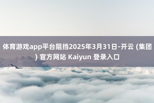 体育游戏app平台阻挡2025年3月31日-开云 (集团) 官方网站 Kaiyun 登录入口