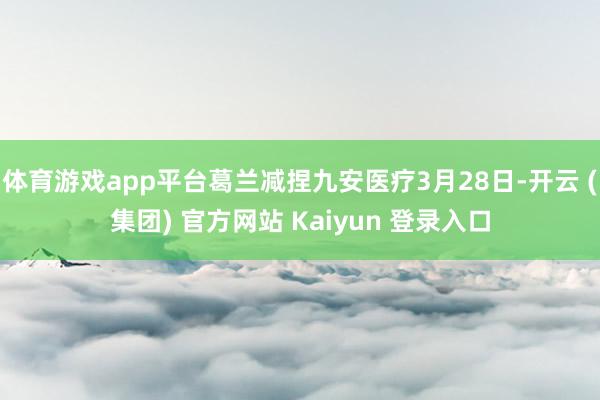 体育游戏app平台葛兰减捏九安医疗3月28日-开云 (集团) 官方网站 Kaiyun 登录入口