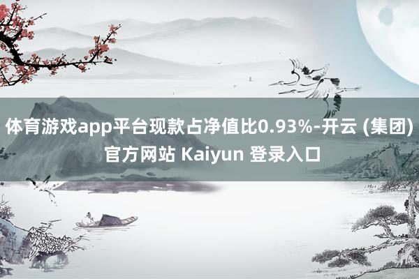 体育游戏app平台现款占净值比0.93%-开云 (集团) 官方网站 Kaiyun 登录入口