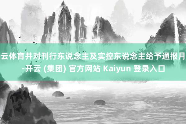 开云体育并对刊行东说念主及实控东说念主给予通报月旦-开云 (集团) 官方网站 Kaiyun 登录入口