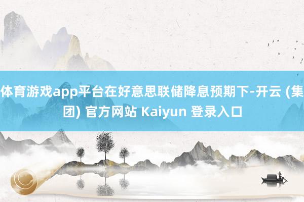 体育游戏app平台在好意思联储降息预期下-开云 (集团) 官方网站 Kaiyun 登录入口