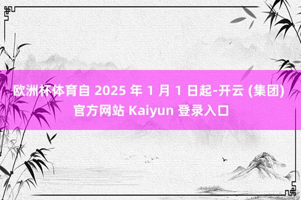 欧洲杯体育自 2025 年 1 月 1 日起-开云 (集团) 官方网站 Kaiyun 登录入口
