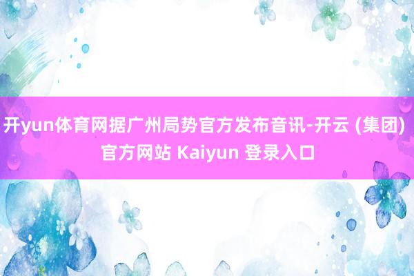 开yun体育网据广州局势官方发布音讯-开云 (集团) 官方网站 Kaiyun 登录入口