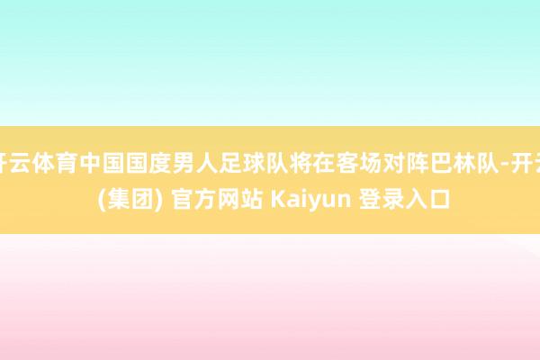 开云体育中国国度男人足球队将在客场对阵巴林队-开云 (集团) 官方网站 Kaiyun 登录入口