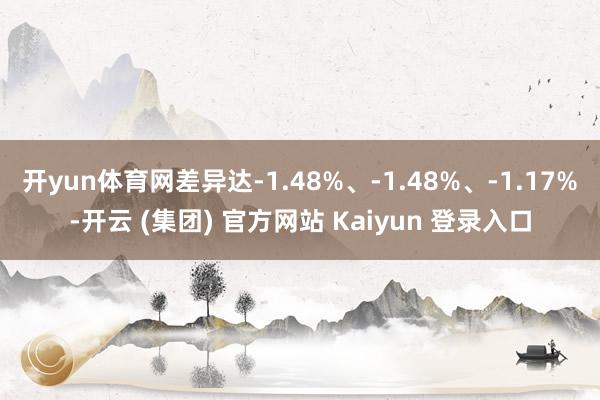开yun体育网差异达-1.48%、-1.48%、-1.17%-开云 (集团) 官方网站 Kaiyun 登录入口