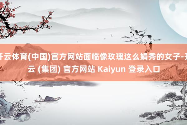 开云体育(中国)官方网站面临像玫瑰这么娟秀的女子-开云 (集团) 官方网站 Kaiyun 登录入口