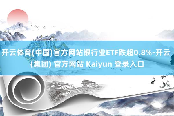 开云体育(中国)官方网站银行业ETF跌超0.8%-开云 (集团) 官方网站 Kaiyun 登录入口