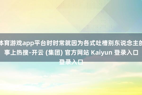 体育游戏app平台时时常就因为各式吐槽别东说念主的事上热搜-开云 (集团) 官方网站 Kaiyun 登录入口