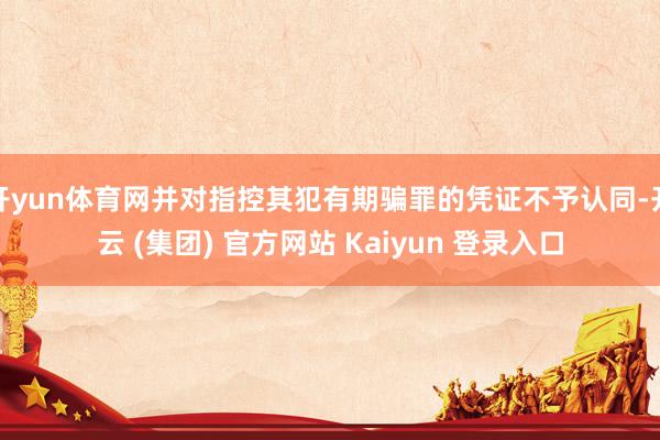 开yun体育网并对指控其犯有期骗罪的凭证不予认同-开云 (集团) 官方网站 Kaiyun 登录入口