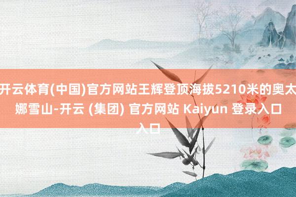 开云体育(中国)官方网站王辉登顶海拔5210米的奥太娜雪山-开云 (集团) 官方网站 Kaiyun 登录入口