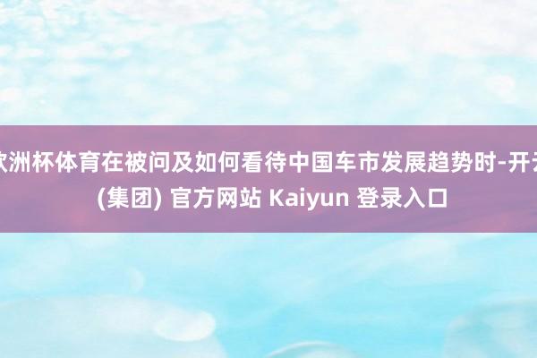 欧洲杯体育在被问及如何看待中国车市发展趋势时-开云 (集团) 官方网站 Kaiyun 登录入口