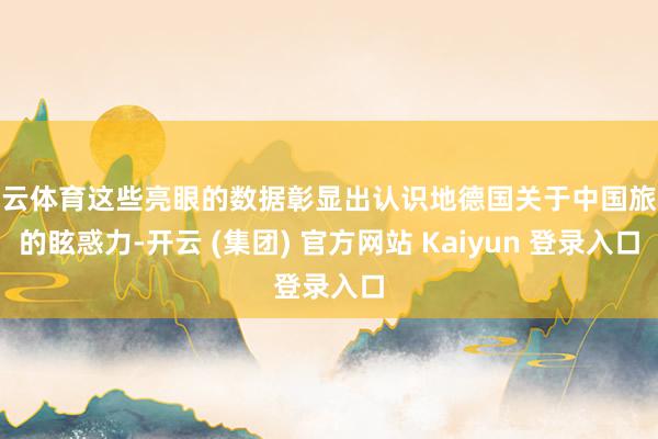 开云体育这些亮眼的数据彰显出认识地德国关于中国旅客的眩惑力-开云 (集团) 官方网站 Kaiyun 登录入口