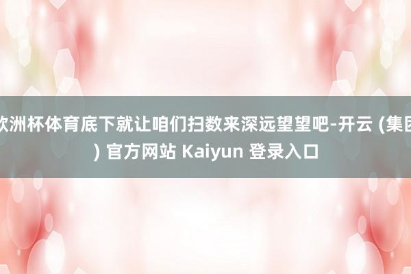 欧洲杯体育底下就让咱们扫数来深远望望吧-开云 (集团) 官方网站 Kaiyun 登录入口