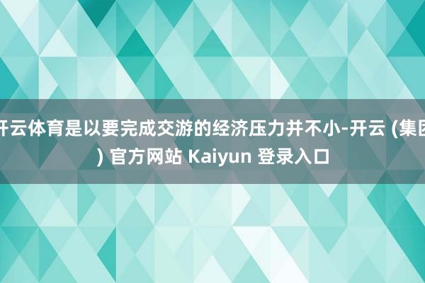 开云体育是以要完成交游的经济压力并不小-开云 (集团) 官方网站 Kaiyun 登录入口