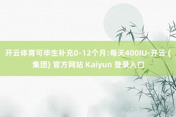 开云体育可毕生补充0-12个月:每天400IU-开云 (集团) 官方网站 Kaiyun 登录入口