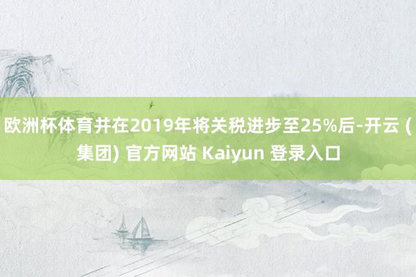 欧洲杯体育并在2019年将关税进步至25%后-开云 (集团) 官方网站 Kaiyun 登录入口