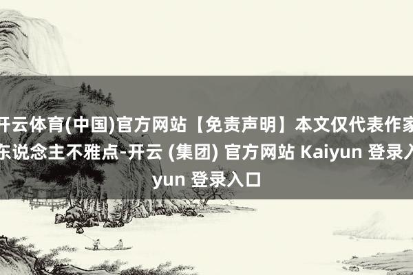 开云体育(中国)官方网站【免责声明】本文仅代表作家本东说念主不雅点-开云 (集团) 官方网站 Kaiyun 登录入口