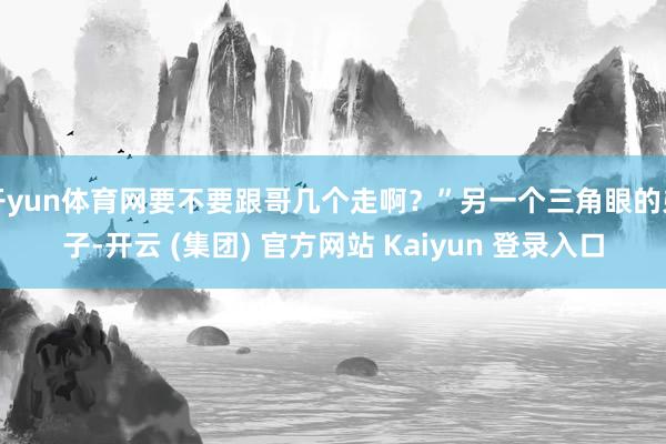 开yun体育网要不要跟哥几个走啊？”另一个三角眼的弟子-开云 (集团) 官方网站 Kaiyun 登录入口