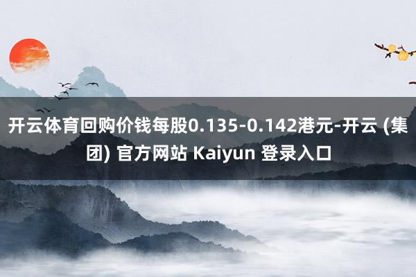 开云体育回购价钱每股0.135-0.142港元-开云 (集团) 官方网站 Kaiyun 登录入口