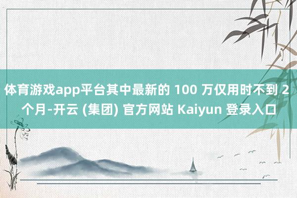 体育游戏app平台其中最新的 100 万仅用时不到 2 个月-开云 (集团) 官方网站 Kaiyun 登录入口