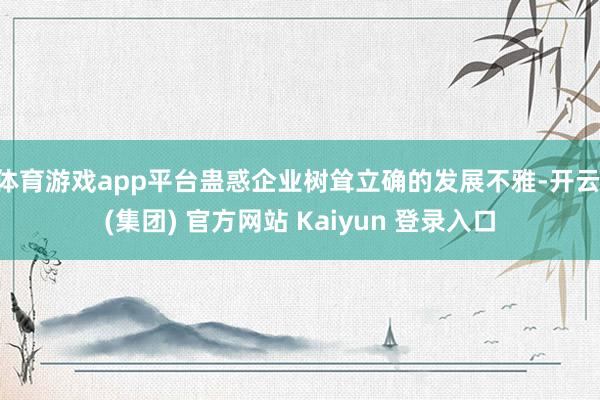 体育游戏app平台蛊惑企业树耸立确的发展不雅-开云 (集团) 官方网站 Kaiyun 登录入口