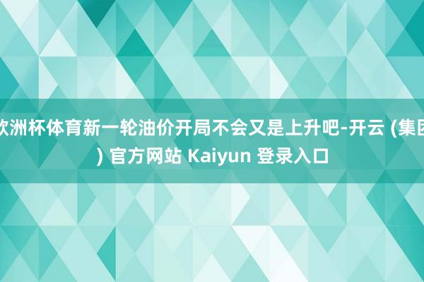 欧洲杯体育新一轮油价开局不会又是上升吧-开云 (集团) 官方网站 Kaiyun 登录入口